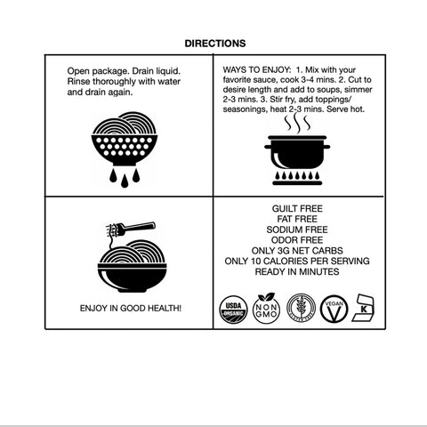 Directions for GoSkinny Noodles Spaghetti: Open package, drain liquid, rinse thoroughly with water and drain again. Mix with your favorite sauce, cook 3-4 minutes. Cut to desired length and add to soups, simmer 2-3 minutes. Stir fry, add toppings/seasonings, heat 2-3 minutes. Serve hot.